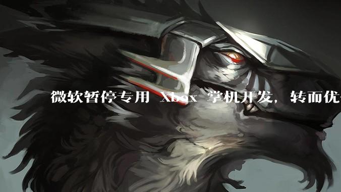 微软暂停专用 Xbox 掌机开发，转而优化 Windows 11 的掌机游戏体验，这背后原因有哪些？